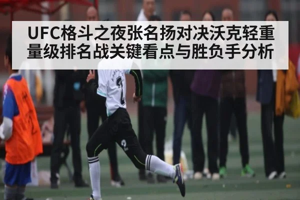 UFC格斗之夜张名扬对决沃克轻重量级排名战关键看点与胜负手分析
