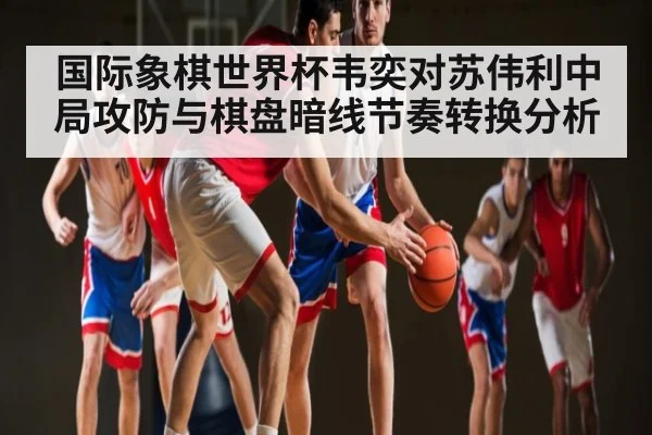 国际象棋世界杯韦奕对苏伟利中局攻防与棋盘暗线节奏转换分析