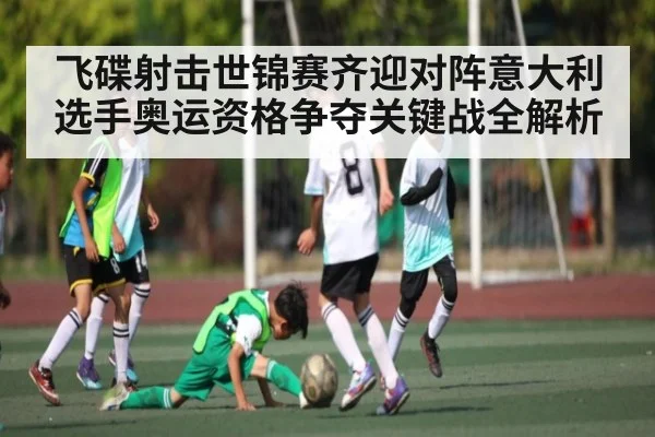 飞碟射击世锦赛齐迎对阵意大利选手奥运资格争夺关键战全解析