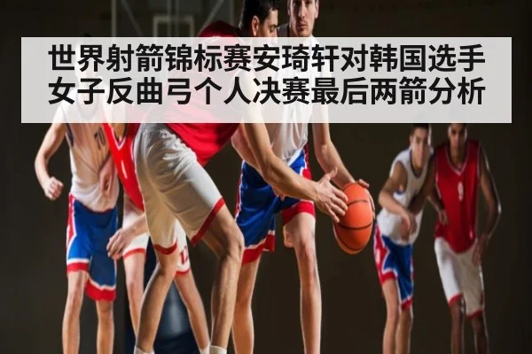 世界射箭锦标赛安琦轩对韩国选手女子反曲弓个人决赛最后两箭分析